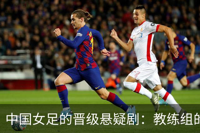 中国女足的晋级悬疑剧：教练组的乌龙失误能否逆转？