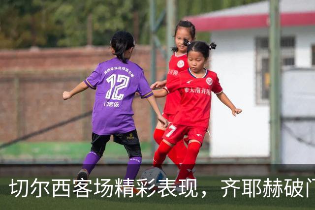 切尔西客场精彩表现，齐耶赫破门锁定胜局